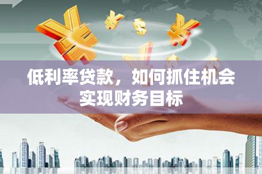 弓长岭低利率贷款，如何抓住机会实现财务目标
