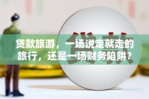 弓长岭贷款旅游，一场说走就走的旅行，还是一场财务陷阱？