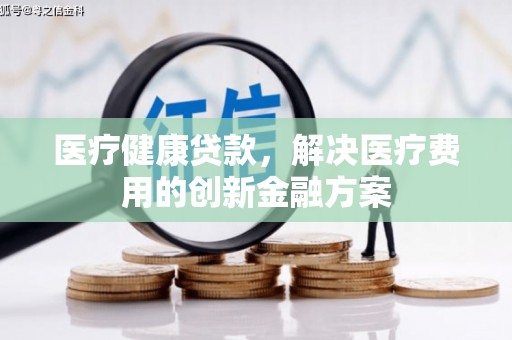 弓长岭医疗健康贷款，解决医疗费用的创新金融方案