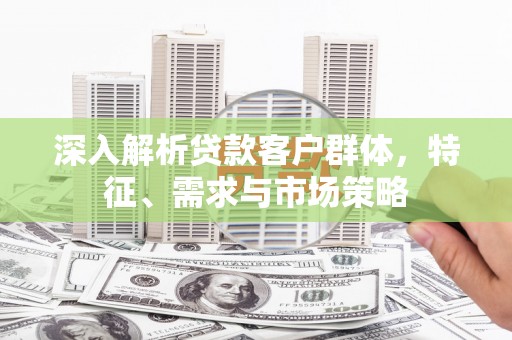 弓长岭深入解析贷款客户群体，特征、需求与市场策略