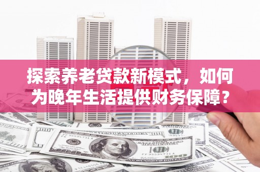 弓长岭探索养老贷款新模式，如何为晚年生活提供财务保障？