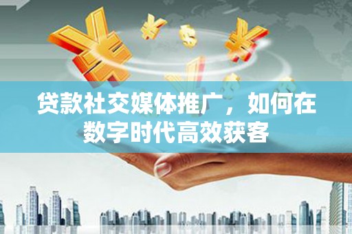 弓长岭贷款社交媒体推广，如何在数字时代高效获客
