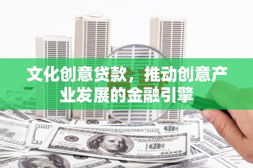 弓长岭文化创意贷款，推动创意产业发展的金融引擎