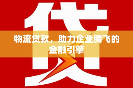 弓长岭物流贷款，助力企业腾飞的金融引擎