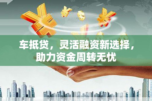 弓长岭车抵贷，灵活融资新选择，助力资金周转无忧
