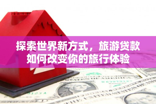 弓长岭探索世界新方式，旅游贷款如何改变你的旅行体验