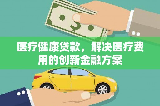弓长岭医疗健康贷款，解决医疗费用的创新金融方案