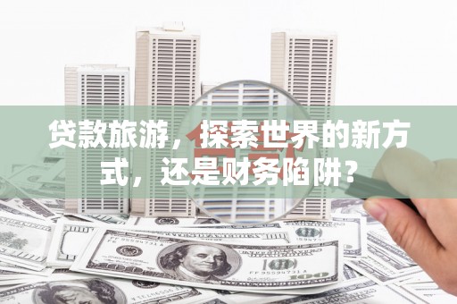 弓长岭贷款旅游，探索世界的新方式，还是财务陷阱？