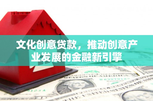 弓长岭文化创意贷款，推动创意产业发展的金融新引擎