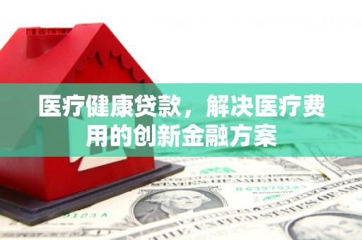 弓长岭医疗健康贷款，解决医疗费用的创新金融方案