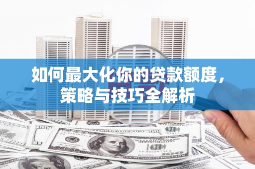 弓长岭如何最大化你的贷款额度，策略与技巧全解析