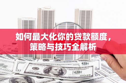 弓长岭如何最大化你的贷款额度，策略与技巧全解析